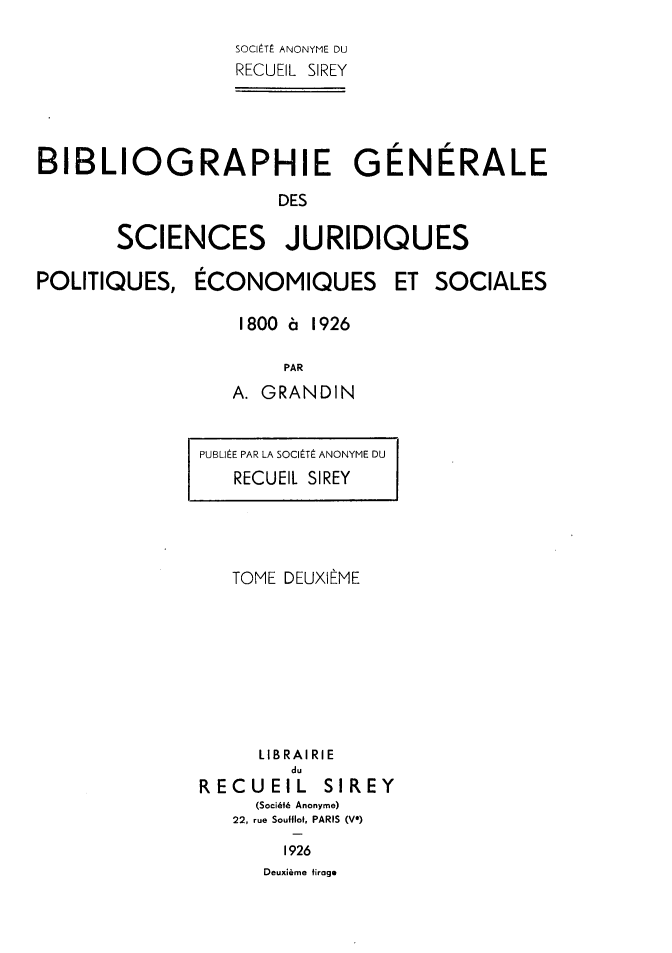 handle is hein.intyb/bibgscj0002 and id is 1 raw text is: 
                  SOClITE ANONYME DU
                  RECUEIL SIREY




BIBLIOGRAPHIE GENERALE

                      DES

       SCIENCES JURIDIQUES


POLITIQUES,


ECONOMIQUES


ET  SOCIALES


1800 6 1926

     PAR
A. GRANDIN


PUBLI E PAR LA SOCILTi ANONYME DU
   RECUEl SIREY


   TOME DEUXIEME








     LIBRAIRIE
        du
RECUEIL    SIREY
     (SociMth Anonyme)
   22, rue Soulflof, PARIS (V*)

        1926
      Deuxiime firage


