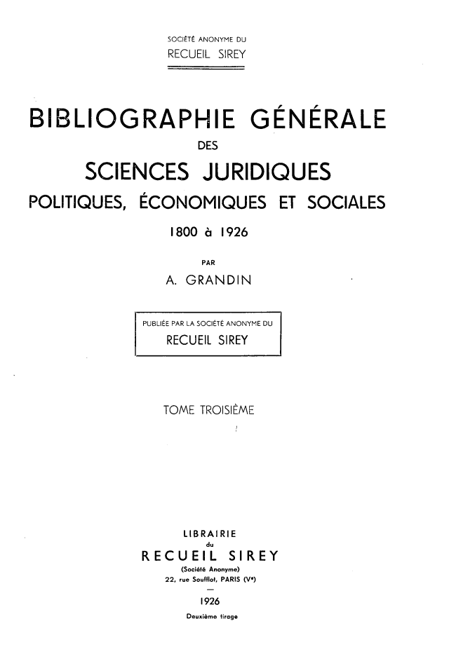 handle is hein.intyb/bibgscj0003 and id is 1 raw text is: 

SOCliTE ANONYME DU
RECUEIL SIREY


BIBLIOGRAPHIE GENERALE
                      DES

       SCIENCES JURIDIQUES


POLITIQUES,


ECONOMIQUES


ET  SOCIALES


1800 'a 1926

     PAR
A. GRANDIN


PUBLIEE PAR LA SOCITE ANONYME DU
   RECUEIL SIREY


TOME TROISIME








   LIBRAIRIE


        du
RECUEIL


SIREY


  (Soci6t6 Anonyme)
22, rue Soufflot, PARIS (V*)
     1926
   Deuxisme tirage


