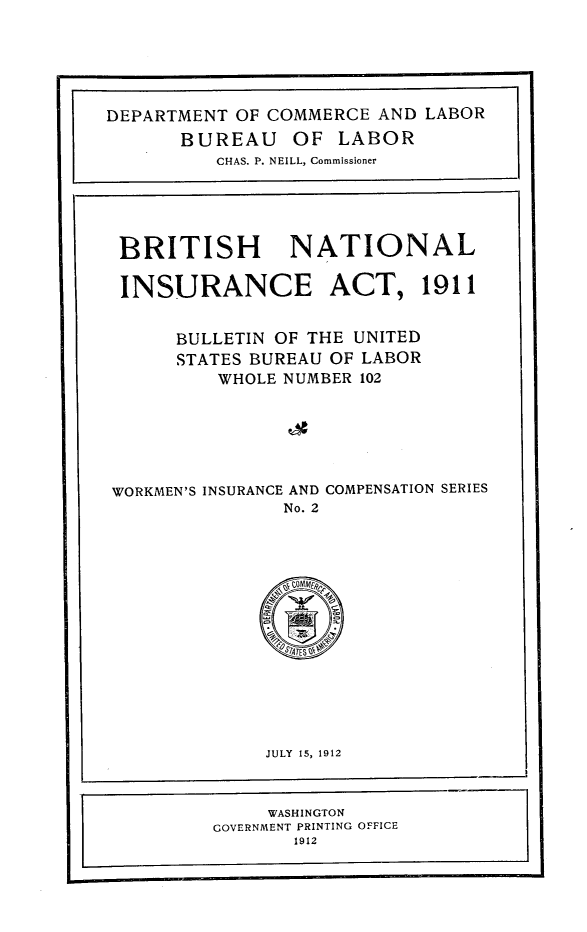 handle is hein.intyb/britnati0001 and id is 1 raw text is: 






DEPARTMENT OF COMMERCE AND LABOR
       BUREAU OF LABOR
          CHAS. P. NEILL, Commissioner





 BRITISH NATIONAL

 INSURANCE ACT, 1911


      BULLETIN OF THE UNITED
      STATES BUREAU OF LABOR
          WHOLE NUMBER 102






WORKMEN'S INSURANCE AND COMPENSATION SERIES
                No. 2


     JULY 15, 1912


     WASHINGTON
GOVERNMENT PRINTING OFFICE
       1912


