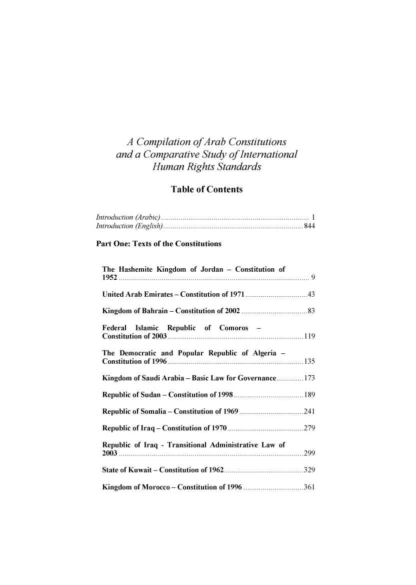 handle is hein.intyb/caccsint0001 and id is 1 raw text is: 

















        A  Compilation ofArab Constitutions
     and   a Comparative Study ofInternational
               Human Rights Standards


                    Table  of Contents


Introduction (Arabic)                                     1..................
Introduction (English)  ................................ 844

Part One: Texts of the Constitutions


  The Hashemite Kingdom  of Jordan - Constitution of
  1952 ........................9.....        ..............9

  United Arab Emirates - Constitution of 1971... .. ..........43

  Kingdom of Bahrain - Constitution of 2002 ... ..................83

  Federal  Islamic Republic  of  Comoros   -
  Constitution of 2003.. ........................  ........119

  The Democratic  and Popular Republic of Algeria -
  Constitution of 1996................................135

  Kingdom of Saudi Arabia - Basic Law for Governance..............173

  Republic of Sudan - Constitution of 1998........................189

  Republic of Somalia - Constitution of 1969........ .......241

  Republic of Iraq - Constitution  of 1970 ........ .. .................279

  Republic of Iraq - Transitional Administrative Law of
  2003 ...........................................299

  State of Kuwait - Constitution of 1962........................329

  Kingdom of Morocco - Constitution of 1996 .. ................361


