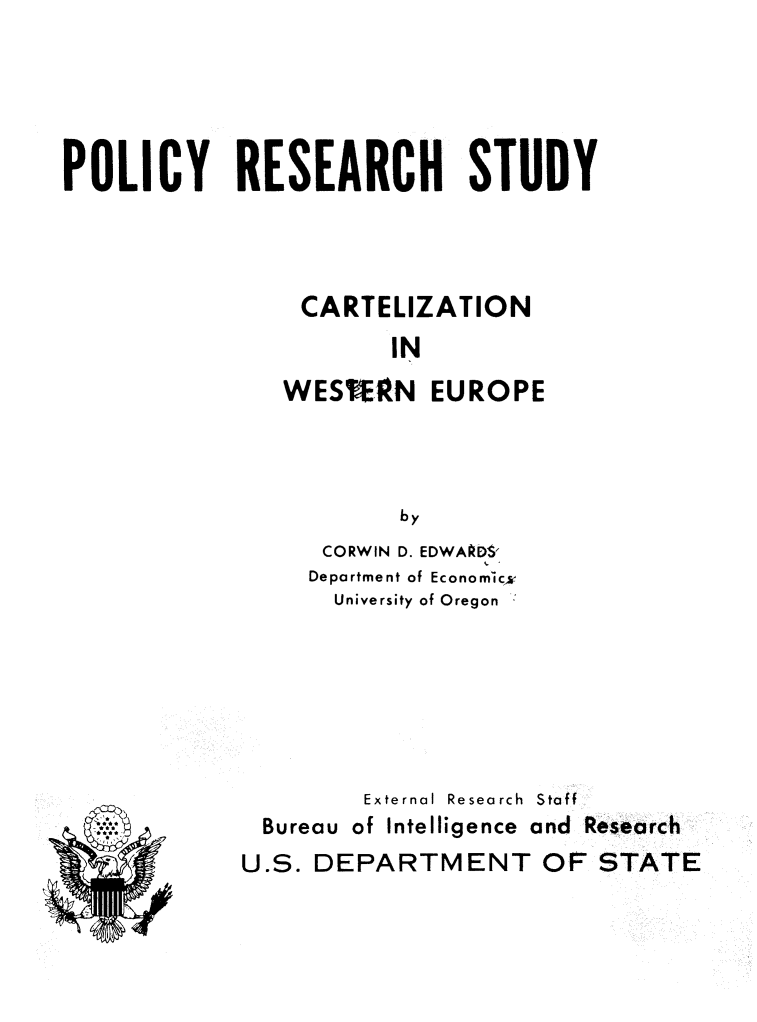 handle is hein.intyb/carweseuro0001 and id is 1 raw text is: POLICY RESEARCH STUDY
CARTELIZATION
IN
WES EN EUROPE
by
CORWIN D. EDWAPDS'
Department of Economicw
University of Oregon

* )
Pt

External Research  Staff
Bureau of Intelligence and Research
U.S. DEPARTMENT OF STATE



