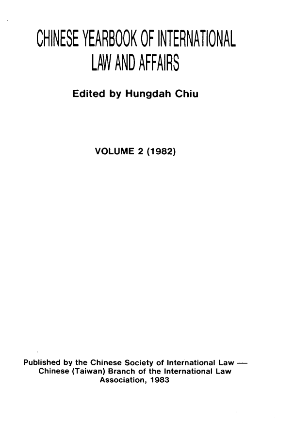handle is hein.intyb/chiyraff0002 and id is 1 raw text is: CHINESE YEARBOOK OF INTERNATIONAL
LAW AND AFFAIRS
Edited by Hungdah Chiu
VOLUME 2 (1982)
Published by the Chinese Society of International Law
Chinese (Taiwan) Branch of the International Law
Association, 1983


