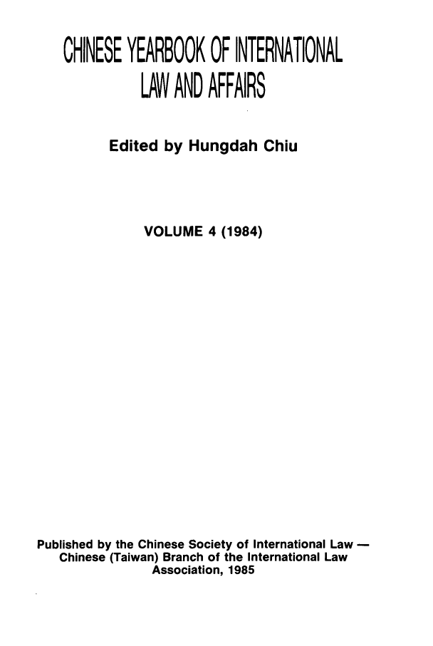 handle is hein.intyb/chiyraff0004 and id is 1 raw text is: CHINESE YEARBOOK OF INTERNATIONAL
LAW AND AFFAIRS
Edited by Hungdah Chiu
VOLUME 4 (1984)
Published by the Chinese Society of International Law
Chinese (Taiwan) Branch of the International Law
Association, 1985


