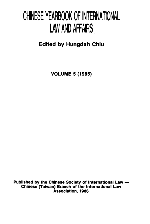 handle is hein.intyb/chiyraff0005 and id is 1 raw text is: CHINESE YEARBOOK OF INTERNATIONAL
LAW AND AFFAIRS
Edited by Hungdah Chiu
VOLUME 5 (1985)
Published by the Chinese Society of International Law -
Chinese (Taiwan) Branch of the International Law
Association, 1986


