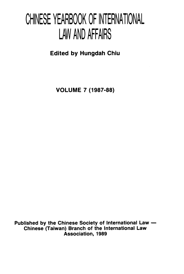 handle is hein.intyb/chiyraff0007 and id is 1 raw text is: CHINESE YEARBOOK OF INTERNATIONAL
LAW AND AFFAIRS
Edited by Hungdah Chiu
VOLUME 7 (1987-88)
Published by the Chinese Society of International Law
Chinese (Taiwan) Branch of the International Law
Association, 1989


