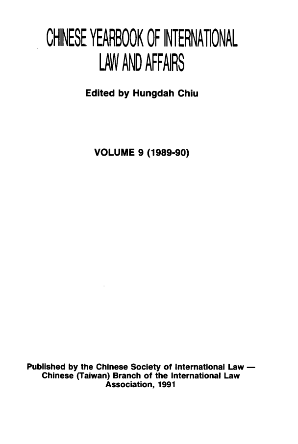 handle is hein.intyb/chiyraff0009 and id is 1 raw text is: CHINESE YEARBOOK OF INTERNATIONAL
LAW AND AFFAIRS
Edited by Hungdah Chiu
VOLUME 9 (1989-90)
Published by the Chinese Society of International Law
Chinese (Taiwan) Branch of the International Law
Association, 1991


