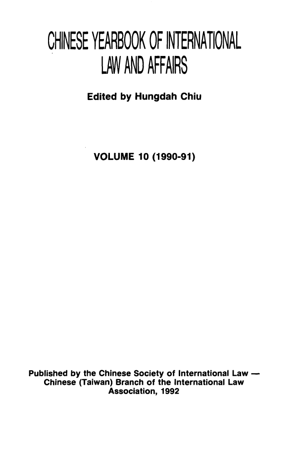 handle is hein.intyb/chiyraff0010 and id is 1 raw text is: CHINESE YEARBOOK OF INTERNATIONAL
LAW AND AFFAIRS
Edited by Hungdah Chiu
VOLUME 10 (1990-91)
Published by the Chinese Society of International Law
Chinese (Taiwan) Branch of the International Law
Association, 1992


