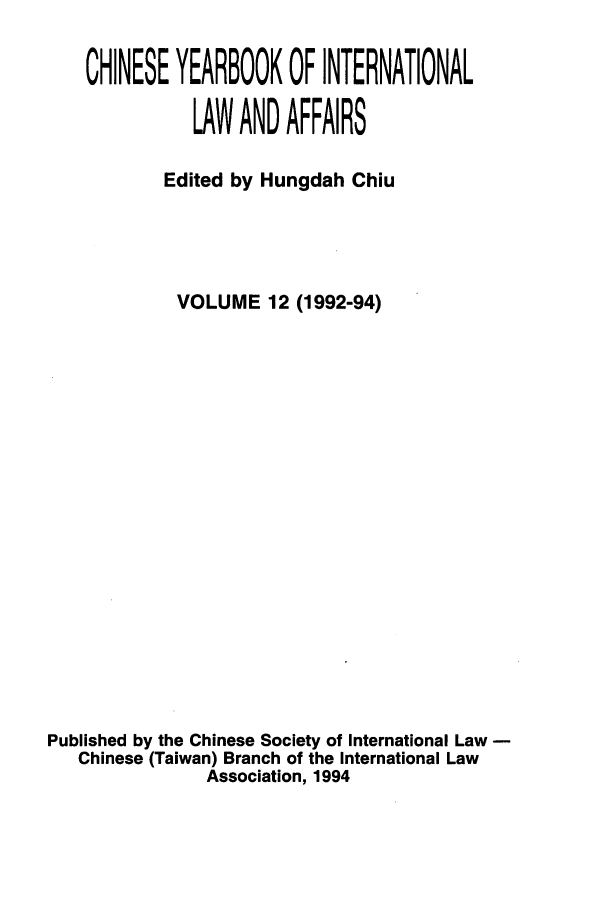 handle is hein.intyb/chiyraff0012 and id is 1 raw text is: CHINESE YEARBOOK OF INTERNATIONAL
LAW AND AFFAIRS
Edited by Hungdah Chiu
VOLUME 12 (1992-94)
Published by the Chinese Society of International Law -
Chinese (Taiwan) Branch of the International Law
Association, 1994


