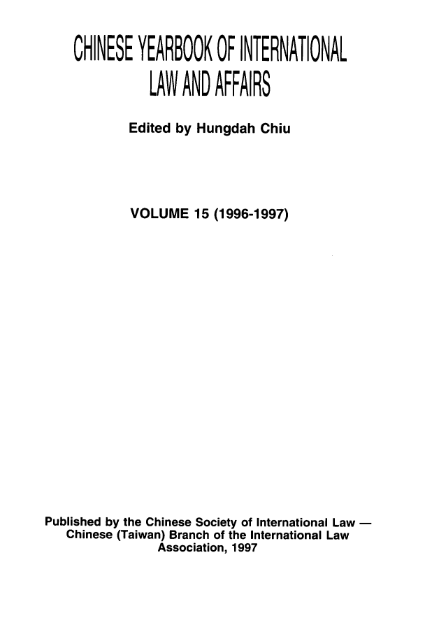 handle is hein.intyb/chiyraff0015 and id is 1 raw text is: CHINESE YEARBOOK OF INTERNATIONAL
LAW AND AFFAIRS
Edited by Hungdah Chiu
VOLUME 15 (1996-1997)
Published by the Chinese Society of International Law -
Chinese (Taiwan) Branch of the International Law
Association, 1997



