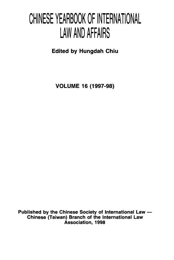 handle is hein.intyb/chiyraff0016 and id is 1 raw text is: CHINESE YEARBOOK OF INTERNATIONAL
LAW AND AFFAIRS
Edited by Hungdah Chiu
VOLUME 16 (1997-98)
Published by the Chinese Society of International Law -
Chinese (Taiwan) Branch of the International Law
Association, 1998



