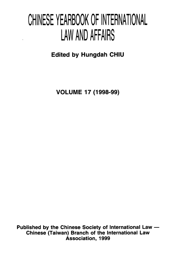 handle is hein.intyb/chiyraff0017 and id is 1 raw text is: CHINESE YEARBOOK OF INTERNATIONAL
LAW AND AFFAIRS
Edited by Hungdah CHIU
VOLUME 17 (1998-99)
Published by the Chinese Society of International Law -
Chinese (Taiwan) Branch of the International Law
Association, 1999


