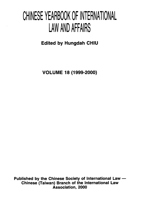 handle is hein.intyb/chiyraff0018 and id is 1 raw text is: CHINESE YEARBOOK OF INTERNATIONAL
LAW AND AFFAIRS
Edited by Hungdah CHIU
VOLUME 18 (1999-2000)
Published by the Chinese Society of International Law
Chinese (Taiwan) Branch of the International Law
Association, 2000


