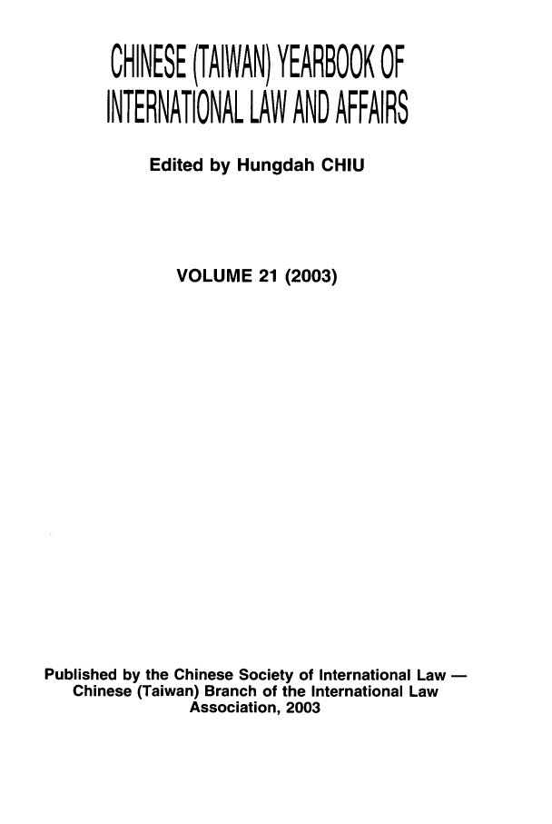 handle is hein.intyb/chiyraff0021 and id is 1 raw text is: CHINESE (TAIWAN) YEARBOOK OF
INTERNATIONAL LAW AND AFFAIRS
Edited by Hungdah CHIU
VOLUME 21 (2003)
Published by the Chinese Society of International Law
Chinese (Taiwan) Branch of the International Law
Association, 2003


