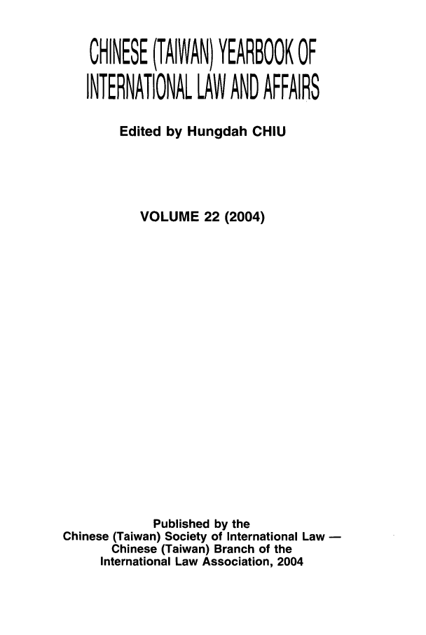 handle is hein.intyb/chiyraff0022 and id is 1 raw text is: CHINESE (TAIWAN) YEARBOOK OF
INTERNATIONAL LAW AND AFFAIRS
Edited by Hungdah CHIU
VOLUME 22 (2004)
Published by the
Chinese (Taiwan) Society of International Law
Chinese (Taiwan) Branch of the
International Law Association, 2004


