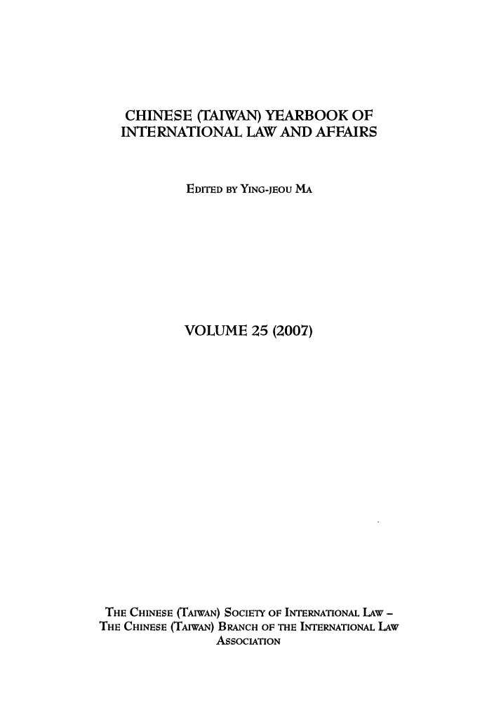 handle is hein.intyb/chiyraff0025 and id is 1 raw text is: CHINESE (TAIWAN) YEARBOOK OF
INTERNATIONAL LAW AND AFFAIRS
EDITED BY YING-JEOU MA
VOLUME 25 (2007)
THE CHINESE (TAIWAN) SOCIETY OF INTERNATIONAL LAW -
THE CHINESE (TAIwAN) BRANCH OF THE INTERNATIONAL LAW
ASSOCIATION


