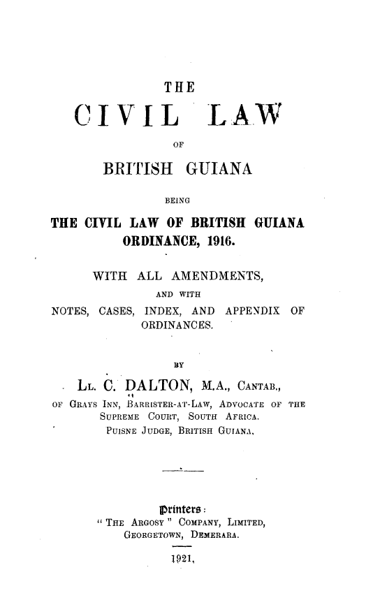 handle is hein.intyb/cllwbhga0001 and id is 1 raw text is: 





                THE


   CI VIL LAW

                  OF

        BRITISH GUIANA

                BEING

THE CIVIL LAW    OF BRITISH  GUIANA
          ORDINANCE, 1916.


      WITH  ALL AMENDMENTS,
               AND WITH
NOTES, CASES, INDEX, AND     APPENDIX OF
             ORDINANCES.


                  BY

    LL. C. DALTON, M.A., CANTAB.,
OF GRAYS INN, BARRISTER-AT-LAw, ADVOCATE OF THE
       SUPREME COURT, SOUTH AFRICA.
       PUISNE JUDGE, BRITISH GUIANA,






                Iprinters:
       THE ARGOSY  COMPANY, LIMITED,
           GEORGETOWN, DEMERARA.

                 1921,


