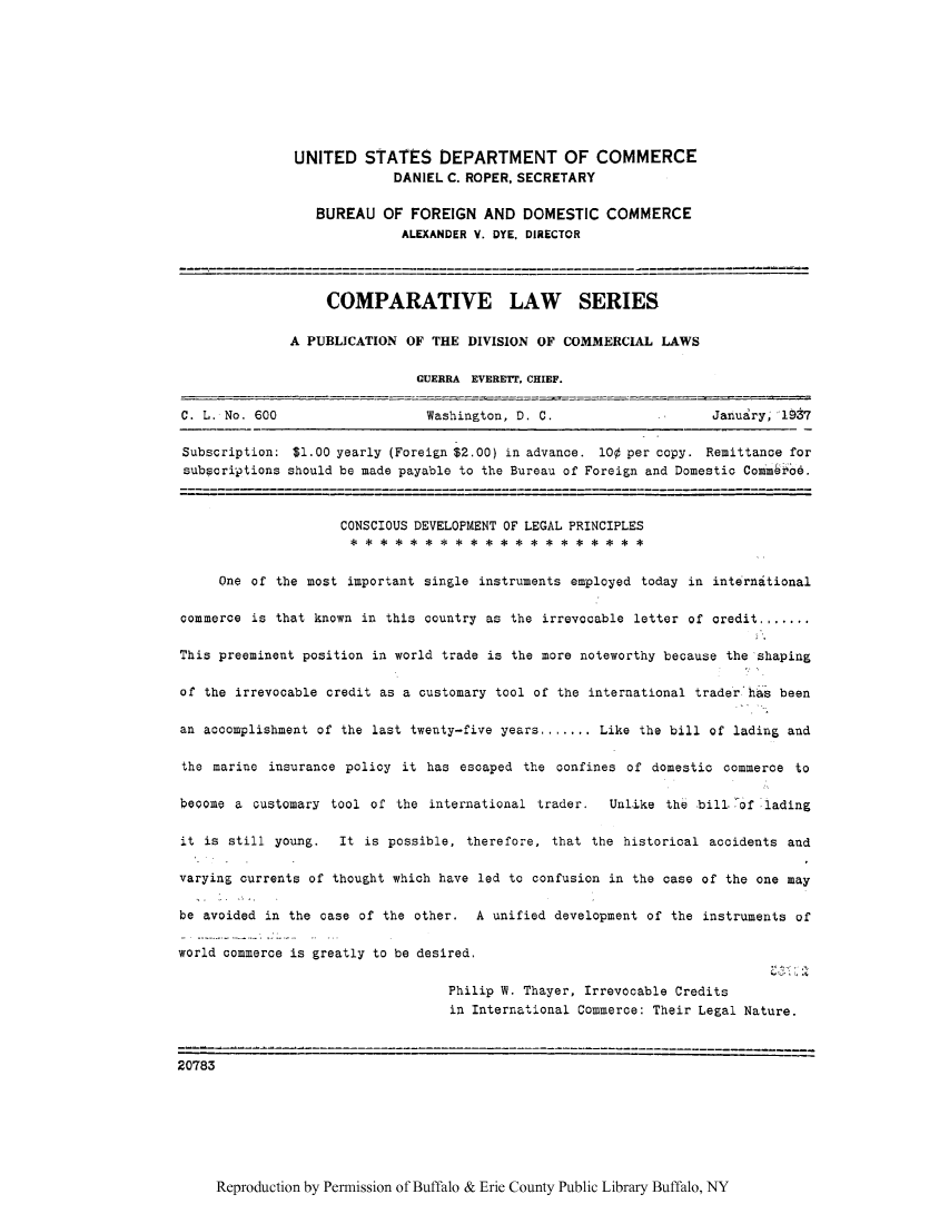 handle is hein.intyb/clsernse0002 and id is 1 raw text is: UNITED STATES DEPARTMENT OF COMMERCE
DANIEL C. ROPER, SECRETARY
BUREAU OF FOREIGN AND DOMESTIC COMMERCE
ALEXANDER V. DYE, DIRECTOR
COMPARATIVE LAW SERIES
A PUBLICATION OF THE DIVISION OF COMMERCIAL LAWS
GUERRA EVERETT, CHIEF.
C. L. No. 600                    Washington, D. C.                      January, 1987
Subscription: $1.00 yearly (Foreign $2.00) in advance. 100 per copy. Remittance for
subscriptions should be made payable to the Bureau of Foreign and Domestic Commbroe.
CONSCIOUS DEVELOPMENT OF LEGAL PRINCIPLES
s******* ** *****e * e** *
One of the most important single instruments employed today in international
commerce is that known in this country as the irrevocable letter of credit.......
This preeminent position in world trade is the more noteworthy because the shaping
of the irrevocable credit as a customary tool of the international trader has been
an accomplishment of the last twenty-five years....... Like the bill of lading and
the marine insurance policy it has escaped the confines of domestic commerce to
become a customary tool of the international trader.      Unlike the bill of lading
it is still young.   It is possible, therefore, that the historical accidents and
varying currents of thought which have led to confusion in the case of the one may
be avoided in the case of the other.    A unified development of the instruments of
world commerce is greatly to be desired.
Philip W. Thayer, Irrevocable Credits
in International Commerce: Their Legal Nature.
2   3---                       ----------------------------------------------------
20783

Reproduction by Permission of Buffalo & Erie County Public Library Buffalo, NY


