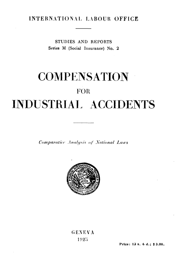 handle is hein.intyb/cnfilatc0001 and id is 1 raw text is: 

INTERNATIONAL LABOUR OFFICE


         STUDIES AND REPORTS
         Series M (Social Insurance) No. 2





      COMP-ENSATION

              FOR


INDUSTRIAL ACCIDENTS


Comparative. A nIYsts of National Laws
















       SErN E1V A

                 Price: 12 s. 6 d.; $3.00.


