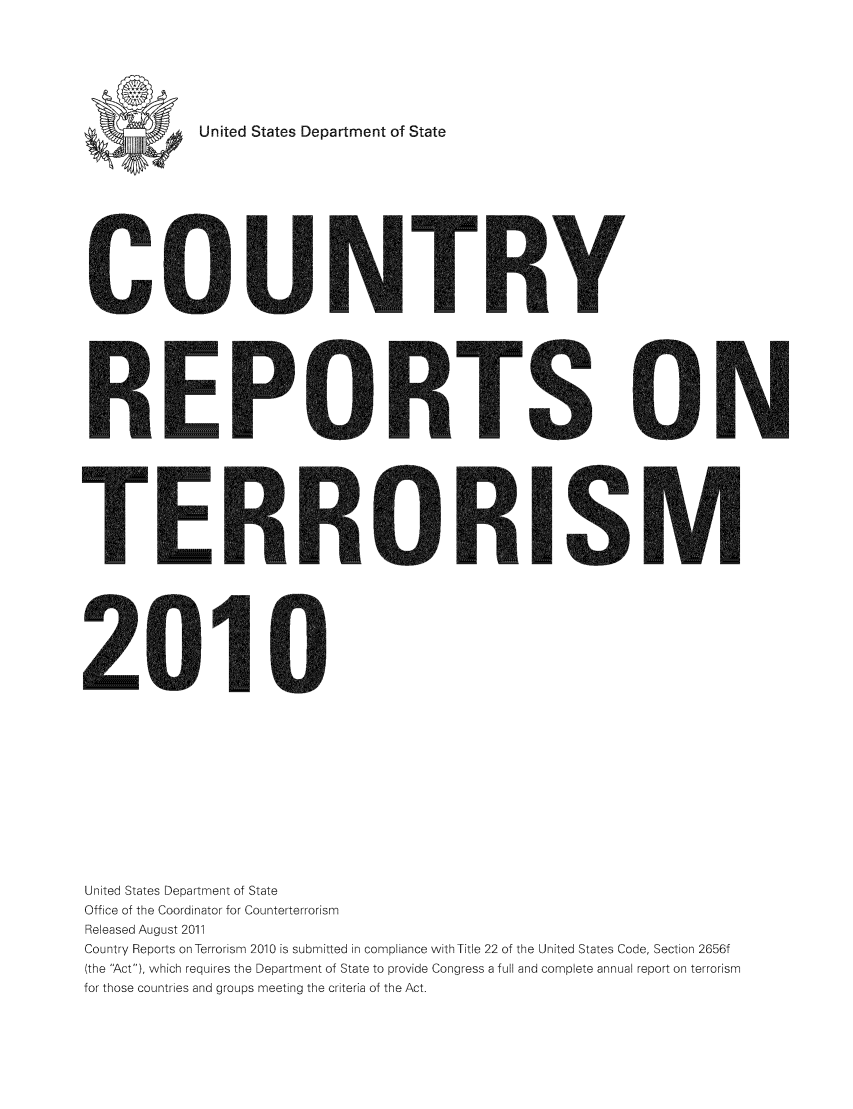 handle is hein.intyb/corepte0006 and id is 1 raw text is: United States Department of State

R:EP

ElRlR

R:I

2010
United States Department of State
Office of the Coordinator for Counterterrorism
Released August 2011
Country Reports on Terrorism 2010 is submitted in compliance with Title 22 of the United States Code, Section 2656f
(the Act), which requires the Department of State to provide Congress a full and complete annual report on terrorism
for those countries and groups meeting the criteria of the Act.

C,

R


