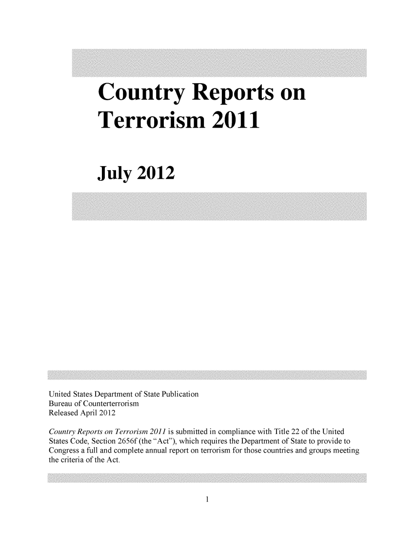 handle is hein.intyb/corepte0007 and id is 1 raw text is: Country Reports on
Terrorism 2011
July 2012

United States Department of State Publication
Bureau of Counterterrorism
Released April 2012
Country Reports on Terrorism 2011 is submitted in compliance with Title 22 of the United
States Code, Section 2656f (the Act), which requires the Department of State to provide to
Congress a full and complete annual report on terrorism for those countries and groups meeting
the criteria of the Act.


