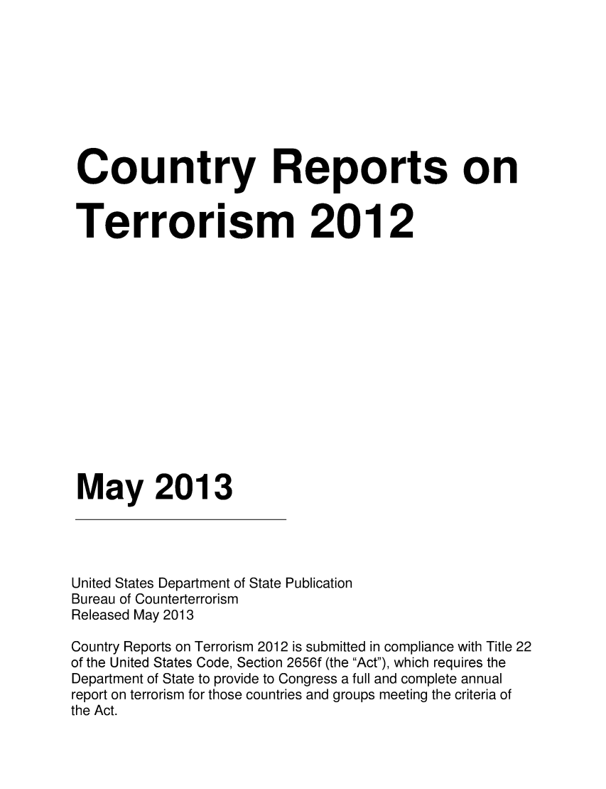 handle is hein.intyb/corepte0008 and id is 1 raw text is: Country Reports on
Terrorism 2012
May 2013

United States Department of State Publication
Bureau of Counterterrorism
Released May 2013
Country Reports on Terrorism 2012 is submitted in compliance with Title 22
of the United States Code, Section 2656f (the Act), which requires the
Department of State to provide to Congress a full and complete annual
report on terrorism for those countries and groups meeting the criteria of
the Act.


