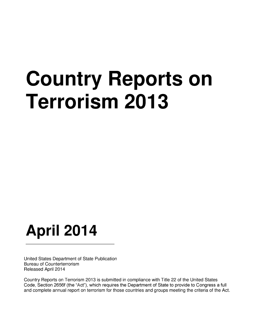 handle is hein.intyb/corepte0009 and id is 1 raw text is: Country Reports on
Terrorism 2013
April 2014

United States Department of State Publication
Bureau of Counterterrorism
Released April 2014
Country Reports on Terrorism 2013 is submitted in compliance with Title 22 of the United States
Code, Section 2656f (the Act), which requires the Department of State to provide to Congress a full
and complete annual report on terrorism for those countries and groups meeting the criteria of the Act.


