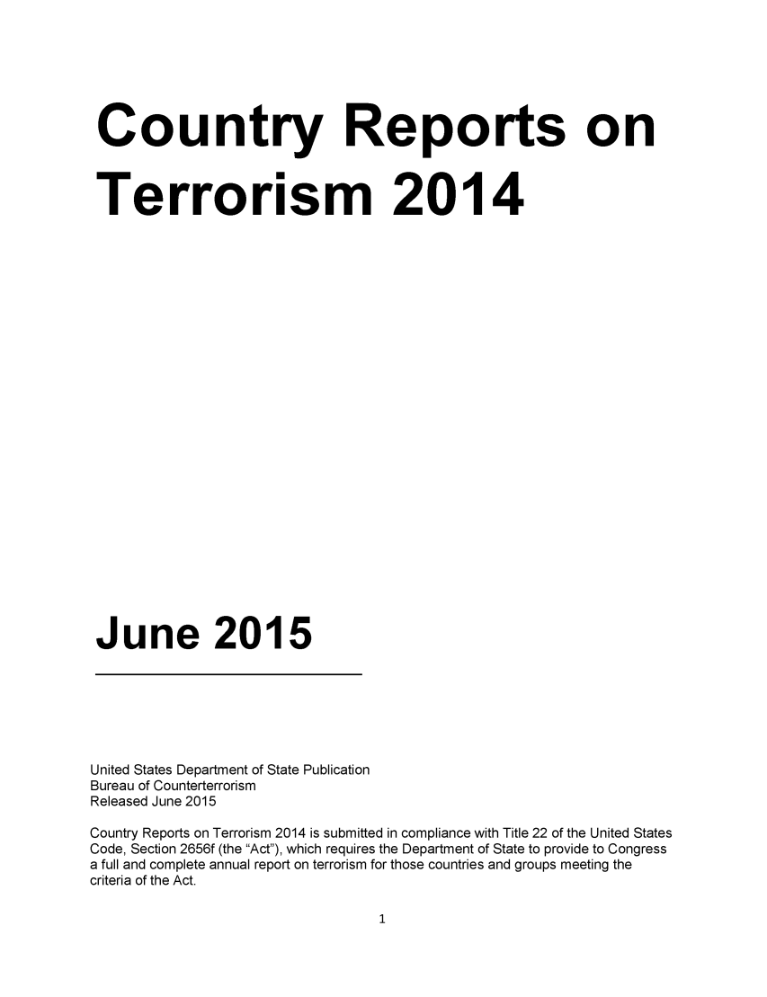 handle is hein.intyb/corepte0010 and id is 1 raw text is: 



Country Reports on

Terrorism 2014














June 2015


United States Department of State Publication
Bureau of Counterterrorism
Released June 2015
Country Reports on Terrorism 2014 is submitted in compliance with Title 22 of the United States
Code, Section 2656f (the Act), which requires the Department of State to provide to Congress
a full and complete annual report on terrorism for those countries and groups meeting the
criteria of the Act.


