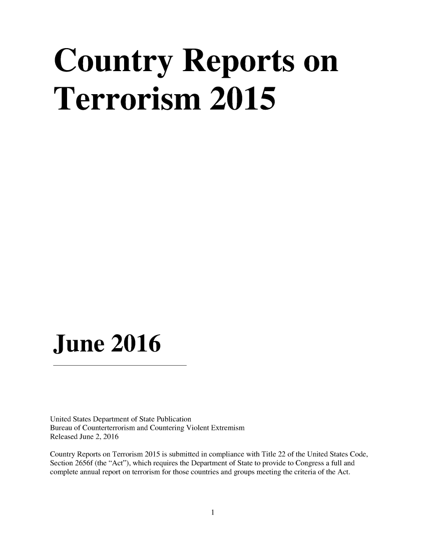 handle is hein.intyb/corepte0011 and id is 1 raw text is: 







Country Reports on




Terrorism 2015






























June 2016








United States Department of State Publication
Bureau of Counterterrorism and Countering Violent Extremism
Released June 2, 2016

Country Reports on Terrorism 2015 is submitted in compliance with Title 22 of the United States Code,
Section 2656f (the Act), which requires the Department of State to provide to Congress a full and
complete annual report on terrorism for those countries and groups meeting the criteria of the Act.


