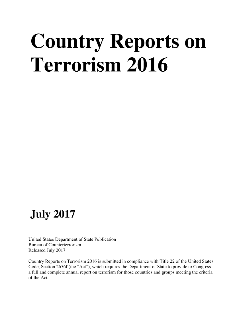 handle is hein.intyb/corepte0012 and id is 1 raw text is: 







Country Reports on




Terrorism 2016





























July 2017



United States Department of State Publication
Bureau of Counterterrorism
Released July 2017

Country Reports on Terrorism 2016 is submitted in compliance with Title 22 of the United States
Code, Section 2656f (the Act), which requires the Department of State to provide to Congress
a full and complete annual report on terrorism for those countries and groups meeting the criteria
of the Act.


