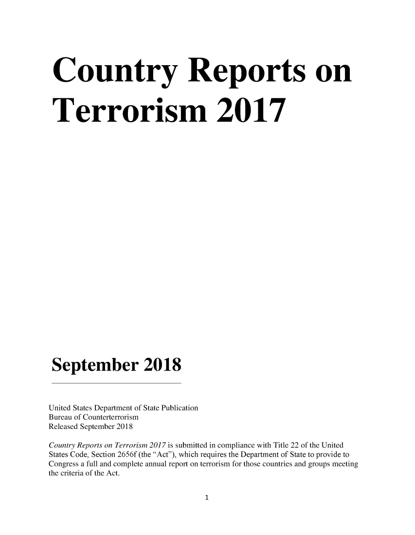 handle is hein.intyb/corepte0013 and id is 1 raw text is: 







Country Reports on




Terrorism 2017





























September 2018



United States Department of State Publication
Bureau of Counterterrorism
Released September 2018

Country Reports on Terrorism 2017 is submitted in compliance with Title 22 of the United
States Code, Section 2656f (the Act), which requires the Department of State to provide to
Congress a full and complete annual report on terrorism for those countries and groups meeting
the criteria of the Act.


1


