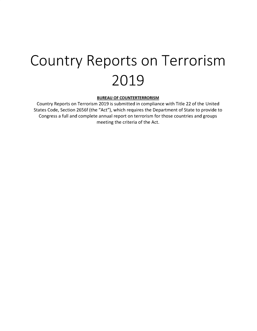 handle is hein.intyb/corepte2019 and id is 1 raw text is: 











Country Reports on Terrorism



                              2019


                        BUREAU OF COUNTERTERRORISM
  Country Reports on Terrorism 2019 is submitted in compliance with Title 22 of the United
  States Code, Section 2656f (the Act), which requires the Department of State to provide to
  Congress a full and complete annual report on terrorism for those countries and groups
                        meeting the criteria of the Act.


