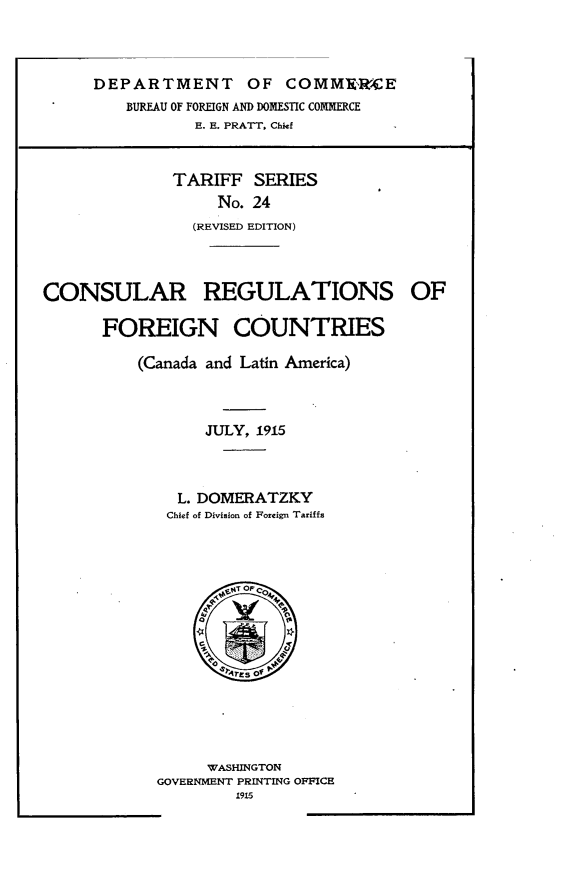 handle is hein.intyb/crrsfncs0001 and id is 1 raw text is: 



DEPARTMENT OF COMM'RCE
    BUREAU OF FOREIGN AND DOMESTIC COMMERCE
           E. E. PRATT. Chief


TARIFF SERIES
     No. 24
  (REVISED EDITION)


CONSULAR REGULATIONS

      FOREIGN COUNTRIES

          (Canada and Latin America)



                 JULY, 1915



              L. DOMERATZKY
              Chief of Division of Foreign Tariffs


     WASHINGTON
GOVERNMENT PRINTING OFFICE
        1915


OF


