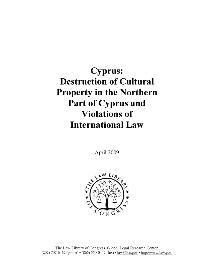 handle is hein.intyb/cypdst0001 and id is 1 raw text is: 





           Cyprus:
 Destruction of Cultural
Property in the Northern
    Part of Cyprus and
        Violations of
    International Law


            April 2009


    The Law Library of Congress, Global Legal Research Center
(202) 707-6462 (phone) - (866) 550-0442 (fax) - law@loc._ o- - http://www.law.goV


