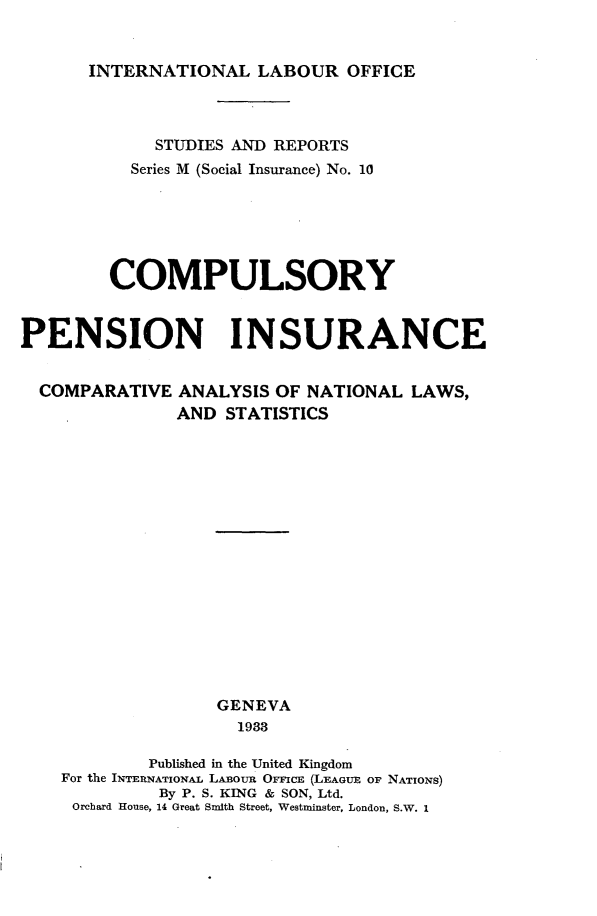 handle is hein.intyb/cypniccanl0001 and id is 1 raw text is: 


INTERNATIONAL LABOUR OFFICE


             STUDIES AND REPORTS
          Series M (Social Insurance) No. 10






        COMPULSORY


PENSION INSURANCE


  COMPARATIVE ANALYSIS OF NATIONAL LAWS,
               AND STATISTICS
















                   GENEVA
                     1938

            Published in the United Kingdom
    For the INTERNATIONAL LABoua OFFICE (LEAGUE OF NATIONS)
             By P. S. KING & SON, Ltd.
     Orchard House, 14 Great Smith Street, Westminster, London, S.W. 1


