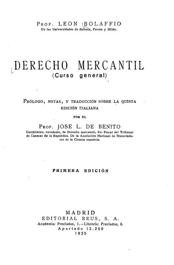 handle is hein.intyb/dcmtlcg0001 and id is 1 raw text is: PROF. LEON       iBOLAFFIO
De las Universidades de Bolonla, Parma y Milán.
DERECHO                 MERCANTIL
(Curso general)
PRÓLOGO, NOTAS, Y TRADUCCIÓN SOBRE LA QUINTA
EDICIÓN ITALIANA
POR EL
PROF. JOSE L. DE BENITO
Catedrático, excedente, de Derecho mercantil. Ex-Fiscal del Tribunal
de Cuentas de la República. De la Asociación Nacional de Historiado-
res de la Ciencia espalola.

PRIMERA EDICIÓN
MADRID
EDITORIAL REUS, S. A.
Academia: Preciados, 1.-Librería: Preciados, 6.
Apartado  12.250
1935


