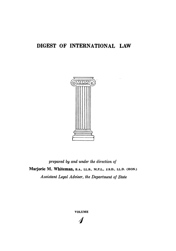 handle is hein.intyb/digwhit0001 and id is 1 raw text is: DIGEST OF INTERNATIONAL LAW
,.,# ........ .........  .°
prepared by and under the direction of
Marjorie M. Whiteman, B.A., LL.B., M.P.L., J.S.D., LL.D. (HON.)
Assistant Legal Adviser, the Department of State
VOLUME
I


