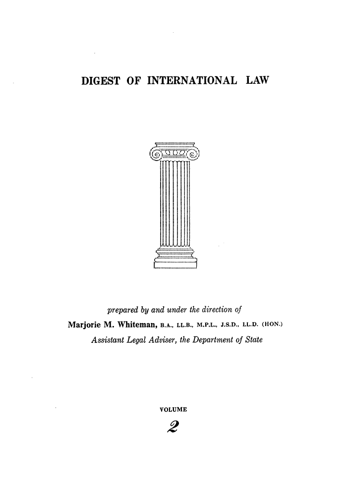 handle is hein.intyb/digwhit0002 and id is 1 raw text is: DIGEST OF INTERNATIONAL LAW
:::  j :...i
fi ll i  ili!
! i   II ii
Si :  Iii
tl'.... .  I
Ill  I i  i  : il

prepared by and under the direction of
Marjorie M. Whiteman, B.A., LL.B., M.P.L., J.S.D., LL.D. (HON.)
Assistant Legal Adviser, the Department of State
VOLUME
2


