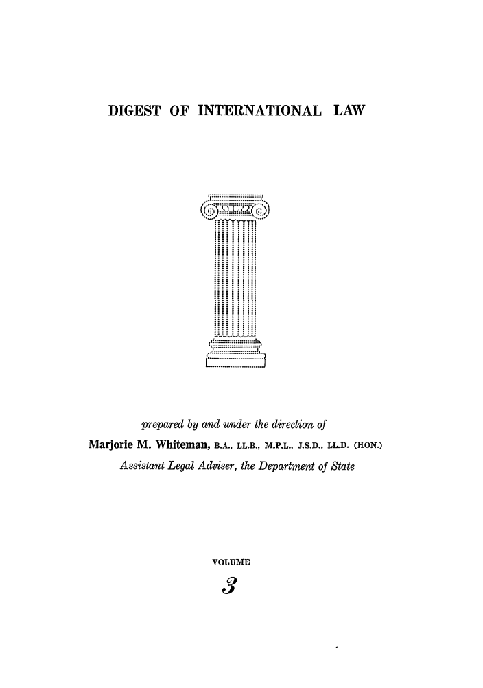 handle is hein.intyb/digwhit0003 and id is 1 raw text is: DIGEST OF INTERNATIONAL LAW
.... ....... ...........
prepared by and under the direction of
Marjorie M. Whiteman, B.A., LL.B., M.P.L., J.S.D., LL.D. (HON.)
Assistant Legal Adviser, the Department of State
VOLUME
3


