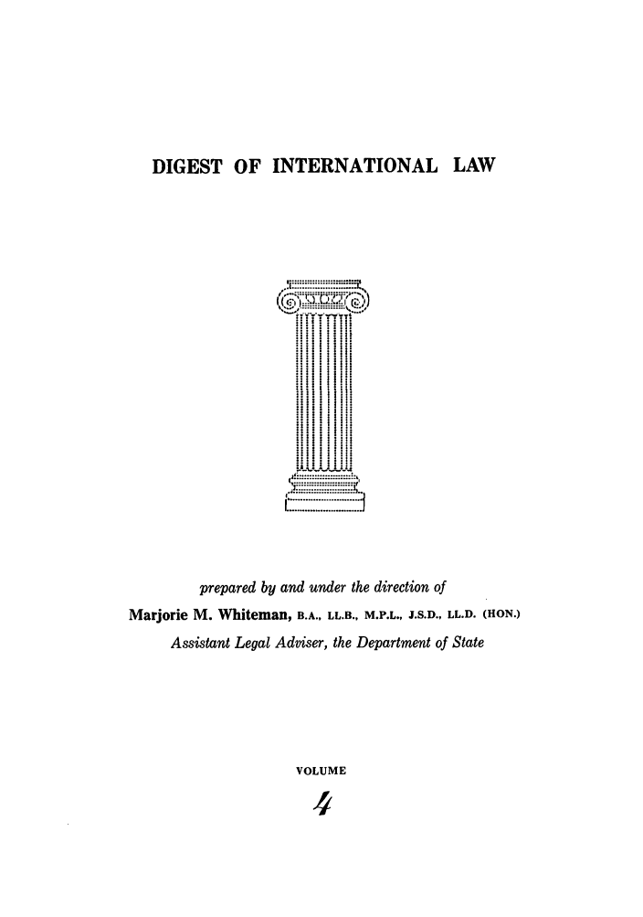 handle is hein.intyb/digwhit0004 and id is 1 raw text is: DIGEST OF INTERNATIONAL LAW
. .. ....
H1s
Marjorie~~~~~~ M.:Whi-:an -:-::,:L::., M,- ,  J...  L..(O.
...... ii
Assistant Legal Adviser, the Department of State
VOLUME
4


