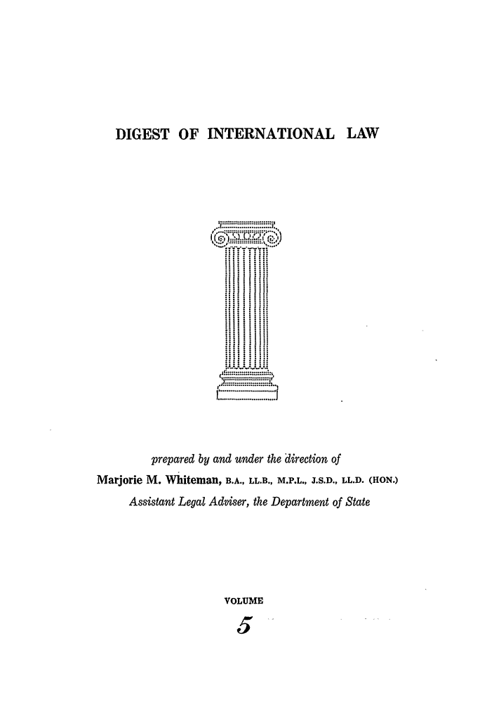 handle is hein.intyb/digwhit0005 and id is 1 raw text is: DIGEST OF INTERNATIONAL LAW
.. .... . ..... ....... .
prepared by and under the direction of
Marjorie M. Wihiteman, B.A., LL.B., M.P.L., J.S.D., LL.D. (HON.)
Assistant Legal Adviser, the Department of State
VOLUME



