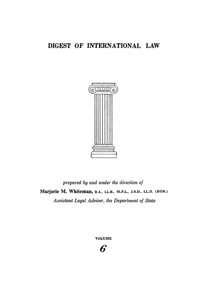 handle is hein.intyb/digwhit0006 and id is 1 raw text is: DIGEST OF INTERNATIONAL LAW
ii'  ' i I
....................
..   ....
prepared by and under the direction of
Marjorie M. Whiteman, B.A., LL.B., M.P.L., J.S.D., LL.D. (HON.)
Assistant Legal Adviser, the Department of State
VOLUME
6


