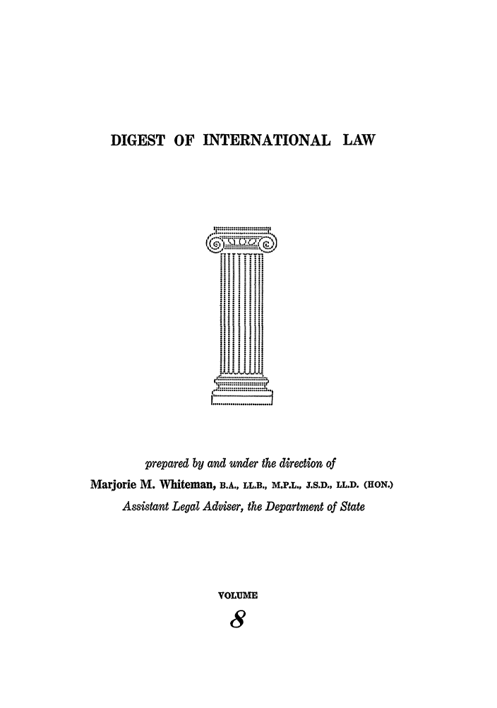 handle is hein.intyb/digwhit0008 and id is 1 raw text is: DIGEST OF INTERNATIONAL LAW
.. . '....'.=. .....I.
....... ...... .:.
...iii:i!I
   ::33.31!:
I i..i
.J.
prepared by and under the direction of
Marjorie M. Whiteman, B.A., LL.B., M.P.L., .S.D., LL.D. (HON.)
Assistant Legal Adviser, the Department of State
VOLUME
8


