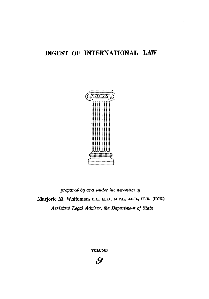 handle is hein.intyb/digwhit0009 and id is 1 raw text is: DIGEST OF INTERNATIONAL LAW
..............
:II  I
prepared by and under the direction of
Marjorie M. Whiteman, B3.A., LL.B., M.P.L., T.S.D., LL.D. (HON.)
Assistant Legal Adviser, the Department of State
VOLUME
9


