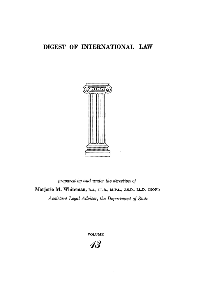 handle is hein.intyb/digwhit0013 and id is 1 raw text is: DIGEST OF INTERNATIONAL LAW
prepared by and under the direction of
Marjorie M. Whiteman, B.A., LL.B., M.P.L., J.S.D., LL.D. (HON.)
Assistant Legal Adviser, the Department of State
VOLUME
413


