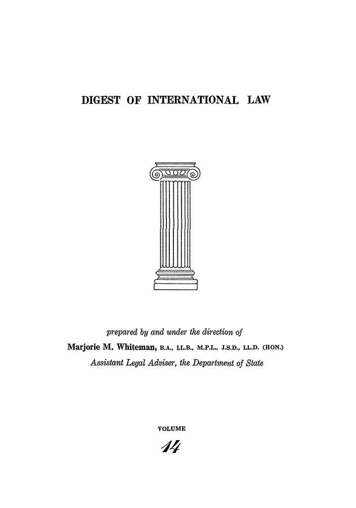 handle is hein.intyb/digwhit0014 and id is 1 raw text is: DIGEST OF INTERNATIONAL LAW
I1I
I   I
prepared by and under the direction of
Marjorie M. Whiteman, B.A., LL.B., M.P.L., J.S.D., LL.D. (HON.)
Assistant Legal Adviser, the Department of State
VOLUME


