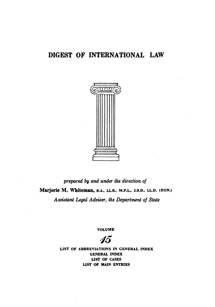 handle is hein.intyb/digwhit0015 and id is 1 raw text is: DIGEST OF INTERNATIONAL LAW
:J
prepared by and under the direction of
Marjorie M. Whiteman, B.A., LL.B., M.P.L., J.S.D., LL.D. (HON.)
Assistant Legal Adviser, the Department of State
VOLUME
15
LIST OF ABBREVIATIONS IN GENERAL INDEX
GENERAL INDEX
LIST OF CASES
LIST OF MAIN ENTRIES



