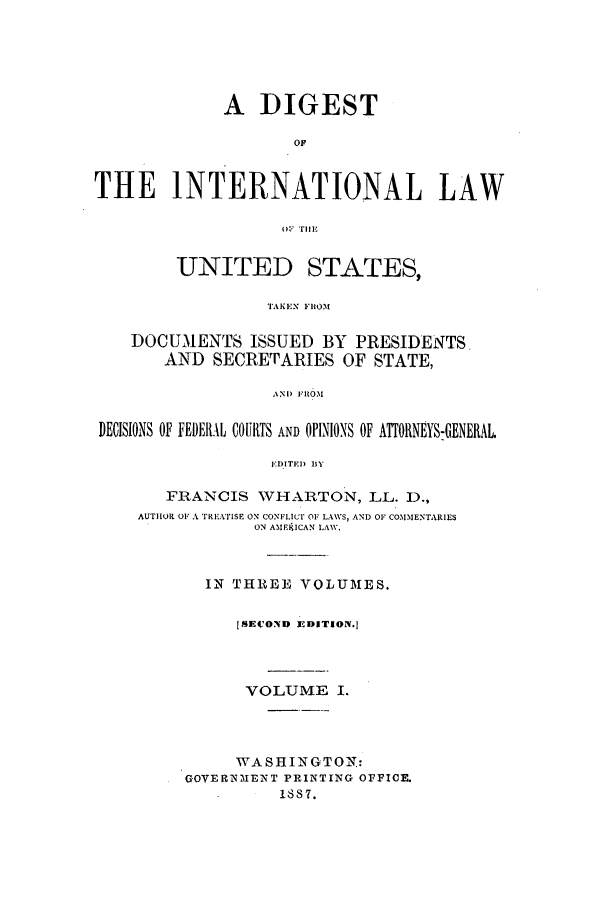 handle is hein.intyb/dilus0001 and id is 1 raw text is: A DIGEST
OF
THE INTERNATIONAL LAW
01  'fill,
UNITED STATES,
TAKEN FROM
DOCUMENTS ISSUED BY PRESIDENTS
AND SECRETARIES OF STATE,
ANi)  M
DECISIONS OF FEDERIAL COURTS AND OPINIONS OF ATTORNEYS:GENERAL.
,DITEI) BY
FRANCIS WHARTON, LL. D.,
AUTHOR OF A TREAlISE ON CONFLICT OF LAWS, AND OF COMMENTARIES
ON AMFIF9CAN LAW.
IN THREE VOLUME S.
ISECOND 3 EDITION.]
VOLUME I.
WAS HIN GTO N:
GOVERNIENT PRINTING OFFICE.
1S87.


