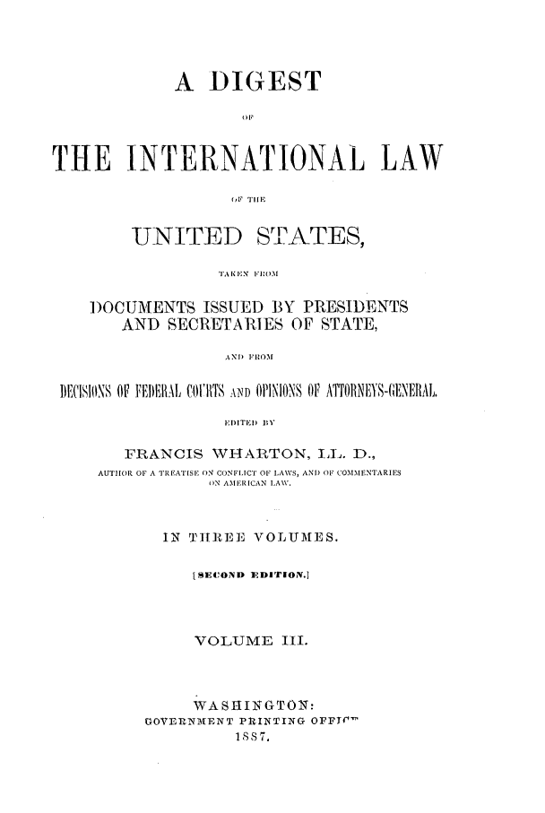 handle is hein.intyb/dilus0003 and id is 1 raw text is: A DIGEST
OP
THE INTERNATIONAL LAW
(,F TillE

UNITED

ST!PATES,

)OCUMENTS ISSUED 13Y PRESIDENTS
AND SECRETARIES OF STATE,
ANT) FROM
BECISIONS OF VEI4lHAL Ct11I1TS AND OilINIONS OF AffORNE1YS-(A'lNERAL,
EDITED BY
FRANCIS WHARTON, LL. D.,
AUTrIrOR OF A TREATISE ON CONFIICT OF LAWS, ANT) OF COMMENTARIES
)N AMERICAN LAW.
IN TH]REE VOLUMES.
[SECOND EDITrION.i
VOLUME IIl.
WASHINGTON:
GOVERNMVENT PRINTING OFFT¢
1887,

TAI1%  E. N  R ] I


