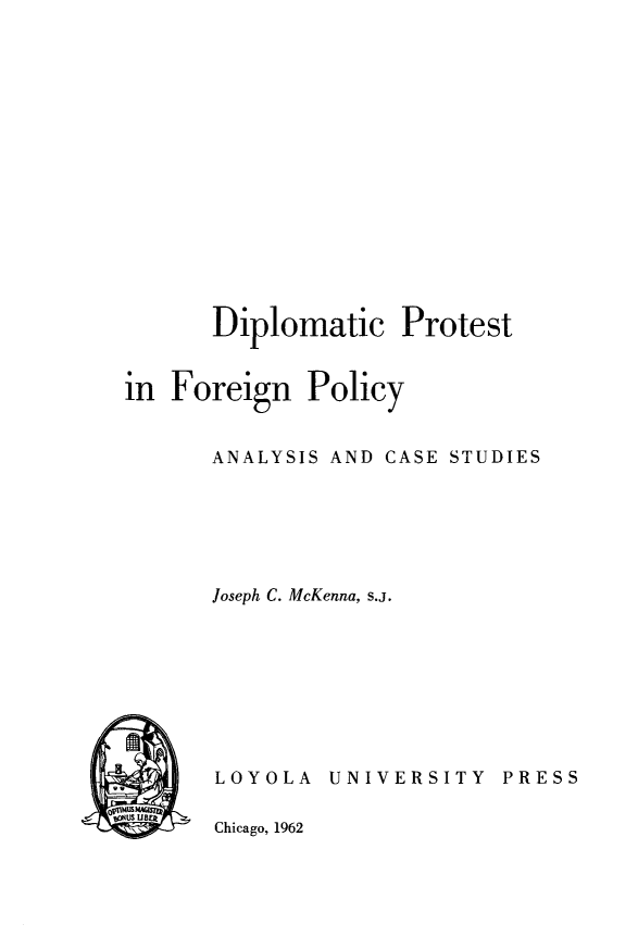 handle is hein.intyb/diproteig0001 and id is 1 raw text is: 















       Diplomatic Protest


in  Foreign   Policy


       ANALYSIS AND CASE STUDIES






       Joseph C. McKenna, s.j.


LOYOLA   UNIVERSITY   PRESS


Chicago, 1962


a  mums
   us UBEk


