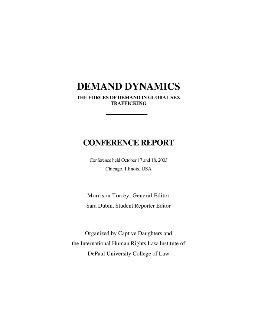 handle is hein.intyb/dmdynfd0001 and id is 1 raw text is: 












  DEMAND DYNAMICS
  THE FORCES OF DEMAND IN GLOBAL SEX
             TRAFFICKING





    CONFERENCE REPORT

      Conference held October 17 and 18, 2003
           Chicago, Illinois, USA



     Morrison Torrey, General Editor
     Sara Dubin, Student Reporter Editor



     Organized by Captive Daughters and
the International Human Rights Law Institute of


DePaul University College of Law


